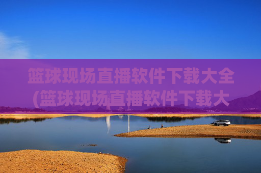篮球现场直播软件下载大全(篮球现场直播软件下载大全免费)