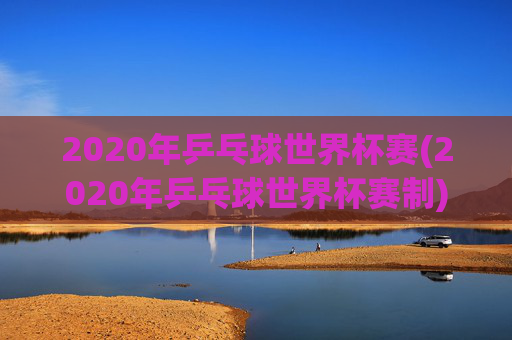 2020年乒乓球世界杯赛(2020年乒乓球世界杯赛制)2020年乒乓球世界杯赛制