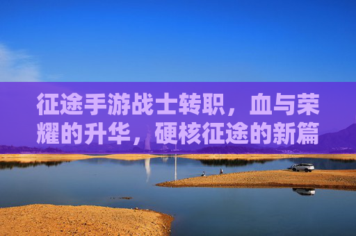征途手游战士转职，血与荣耀的升华，硬核征途的新篇章