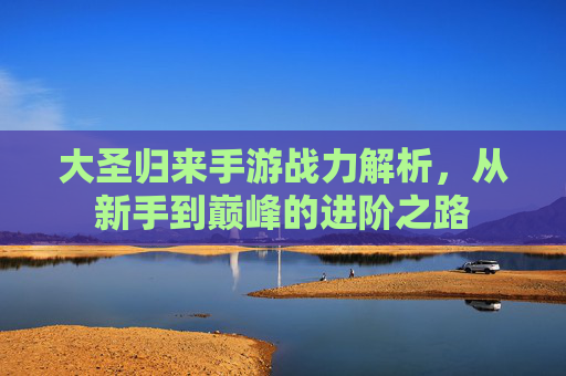 大圣归来手游战力解析,从新手到巅峰的进阶之路