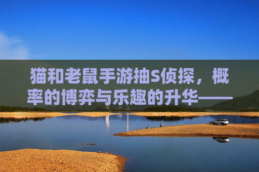 猫和老鼠手游抽S侦探,概率的博弈与乐趣的升华——我的抽卡之旅