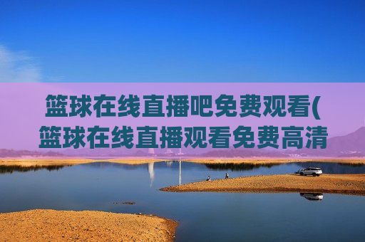 篮球在线直播吧免费观看(篮球在线直播观看免费高清)篮球在线直播吧免费观看（高清直播平台）
