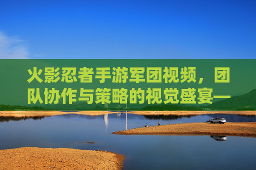 火影忍者手游军团视频，团队协作与策略的视觉盛宴——解析军团的战斗魅力与传播力量