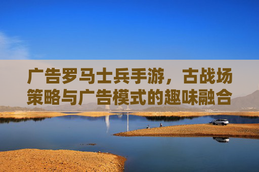 广告罗马士兵手游，古战场策略与广告模式的趣味融合