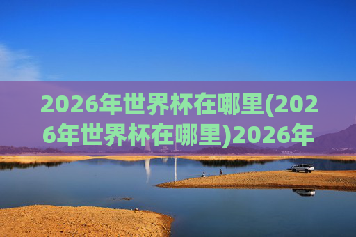 2026年世界杯在哪里(2026年世界杯在哪里)2026年世界杯在哪里？