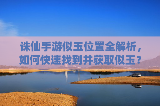 诛仙手游似玉位置全解析,如何快速找到并获取似玉?诛仙手游似玉位置全解析,如何快速找到并获取似玉?
