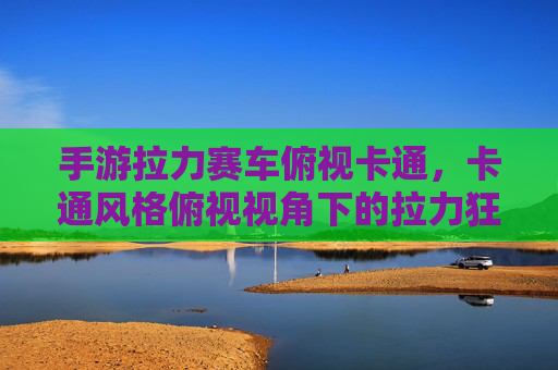 手游拉力赛车俯视卡通，卡通风格俯视视角下的拉力狂欢体验