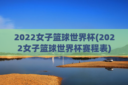2022女子篮球世界杯(2022女子篮球世界杯赛程表)