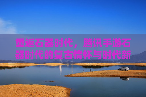 重返石器时代，腾讯手游石器时代的复古情怀与时代新篇
