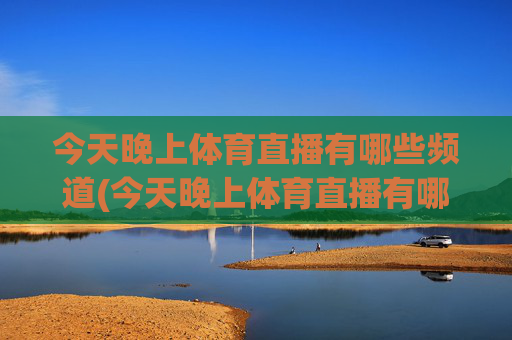 今天晚上体育直播有哪些频道(今天晚上体育直播有哪些频道播出)