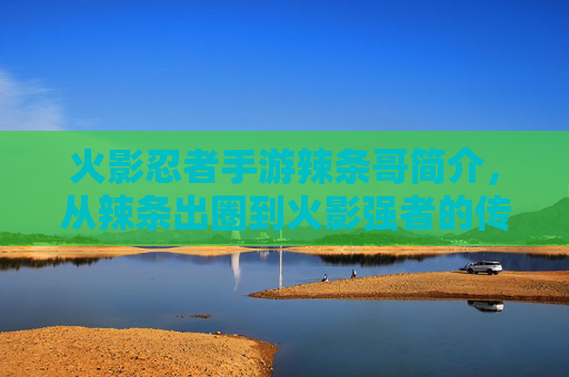 火影忍者手游辣条哥简介,从辣条出圈到火影强者的传奇玩家