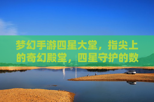 梦幻手游四星大堂,指尖上的奇幻殿堂,四星守护的数字奇遇之旅