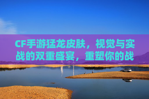 CF手游猛龙皮肤，视觉与实战的双重盛宴，重塑你的战场风采