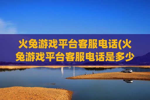 火兔游戏平台客服电话(火兔游戏平台客服电话是多少)
