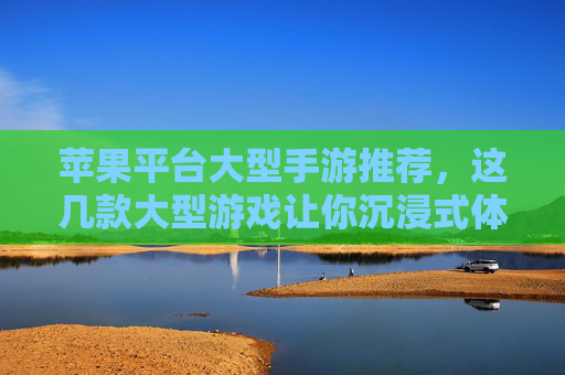 苹果平台大型手游推荐,这几款大型游戏让你沉浸式体验