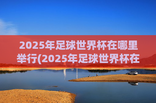2025年足球世界杯在哪里举行(2025年足球世界杯在哪里举行的)