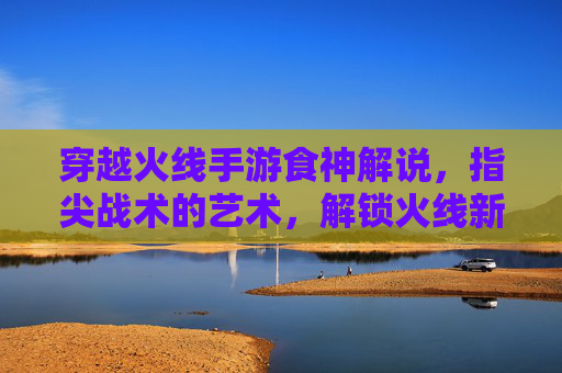 穿越火线手游食神解说，指尖战术的艺术，解锁火线新体验