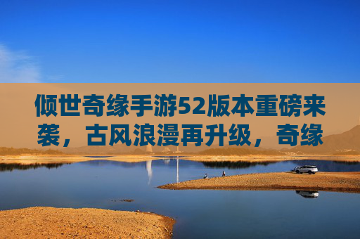 倾世奇缘手游52版本重磅来袭，古风浪漫再升级，奇缘故事续写甜蜜新篇章，倾世奇缘手游52版本重磅来袭，古风浪漫再升级，奇缘故事续写甜蜜新篇章