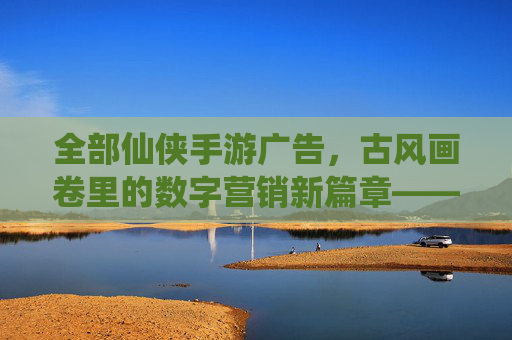 全部仙侠手游广告,古风画卷里的数字营销新篇章——解析仙侠手游广告的视觉、内容与互动魅力