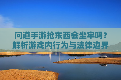问道手游抢东西会坐牢吗?解析游戏内行为与法律边界