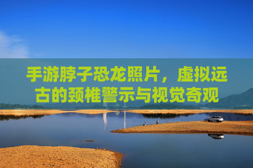 手游脖子恐龙照片，虚拟远古的颈椎警示与视觉奇观