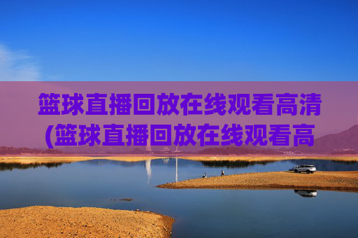 篮球直播回放在线观看高清(篮球直播回放在线观看高清视频)