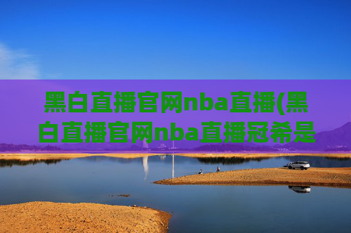 黑白直播官网nba直播(黑白直播官网nba直播冠希是谁)