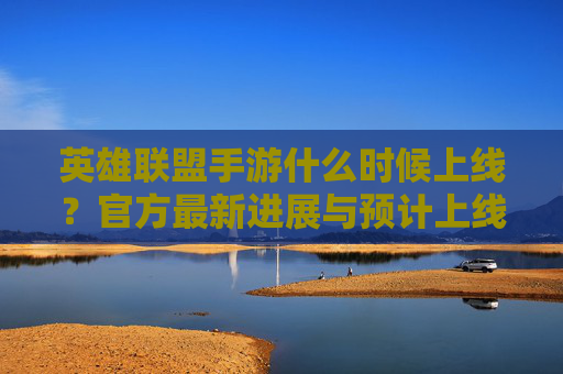 英雄联盟手游什么时候上线?官方最新进展与预计上线时间解析,英雄联盟手游什么时候上线?官方最新进展与预计上线时间解析