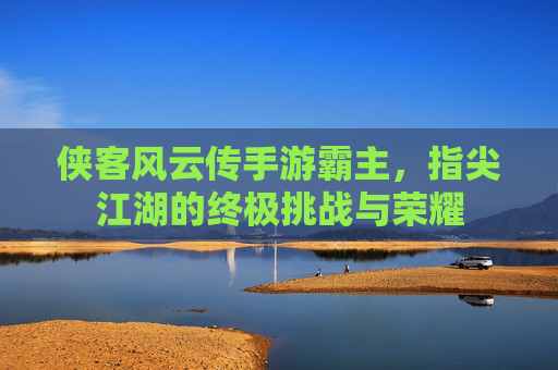 侠客风云传手游霸主,指尖江湖的终极挑战与荣耀