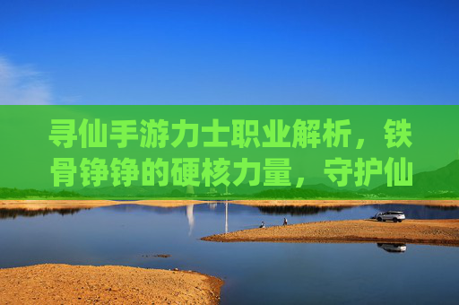 寻仙手游力士职业解析,铁骨铮铮的硬核力量,守护仙途的坚实守护者,寻仙手游力士职业解析,铁骨铮铮的硬核力量,守护仙途的坚实守护者