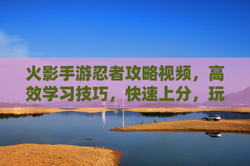 火影手游忍者攻略视频,高效学习技巧,快速上分,玩转忍者实战