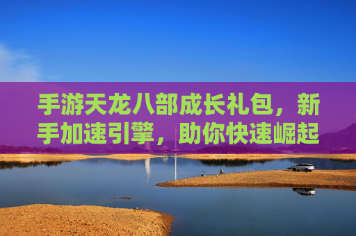 手游天龙八部成长礼包,新手加速引擎,助你快速崛起江湖