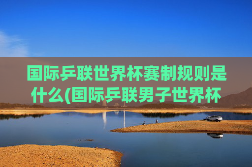 国际乒联世界杯赛制规则是什么(国际乒联男子世界杯)