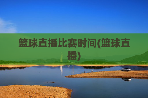 篮球直播比赛时间(篮球直播)