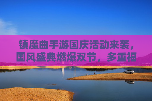 镇魔曲手游国庆活动来袭，国风盛典燃爆双节，多重福利等你解锁！
