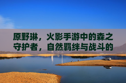 原野琳,火影手游中的森之守护者,自然羁绊与战斗的和谐共生