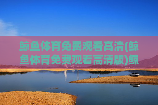 鲸鱼体育免费观看高清(鲸鱼体育免费观看高清版)鲸鱼体育免费观看高清(高清版)