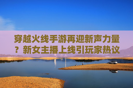 穿越火线手游再迎新声力量?新女主播上线引玩家热议,操作与魅力双在线