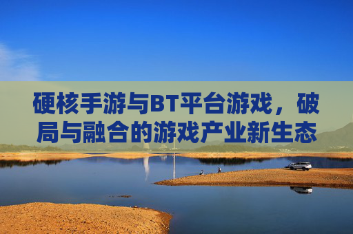 硬核手游与BT平台游戏，破局与融合的游戏产业新生态