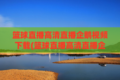 篮球直播高清直播企鹅视频下载(篮球直播高清直播企鹅视频下载安装)