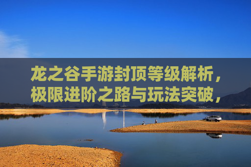龙之谷手游封顶等级解析，极限进阶之路与玩法突破，龙之谷手游封顶等级解析，极限进阶之路与玩法突破
