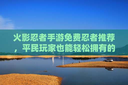 火影忍者手游免费忍者推荐,平民玩家也能轻松拥有的强力阵容助力