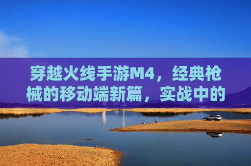 穿越火线手游M4，经典枪械的移动端新篇，实战中的枪神传奇