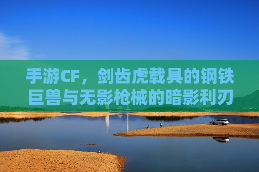 手游CF，剑齿虎载具的钢铁巨兽与无影枪械的暗影利刃——经典对决的极限魅力，手游CF，剑齿虎载具的钢铁巨兽与无影枪械的暗影利刃——经典对决的极限魅力