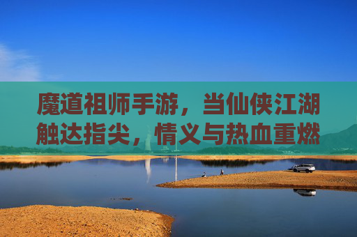 魔道祖师手游，当仙侠江湖触达指尖，情义与热血重燃