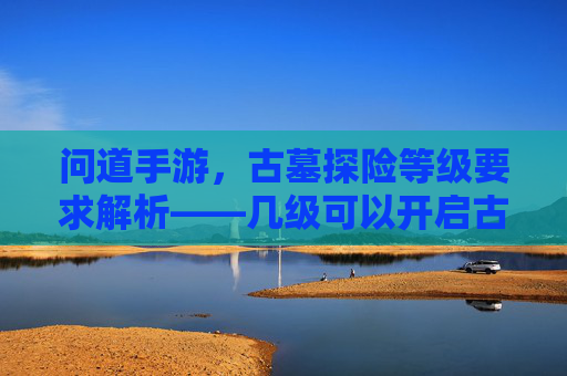 问道手游，古墓探险等级要求解析——几级可以开启古墓之旅？