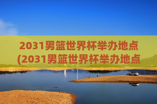 2031男篮世界杯举办地点(2031男篮世界杯举办地点在哪里)