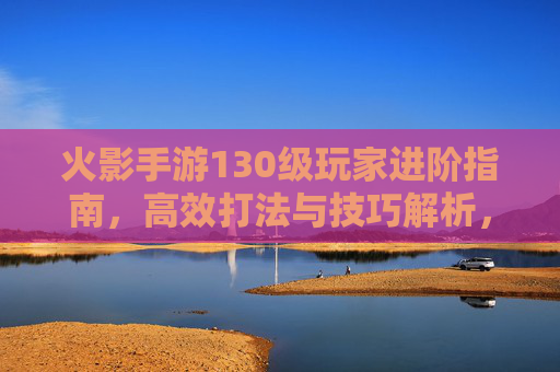 火影手游130级玩家进阶指南,高效打法与技巧解析,火影手游130级玩家进阶指南,高效打法与技巧解析