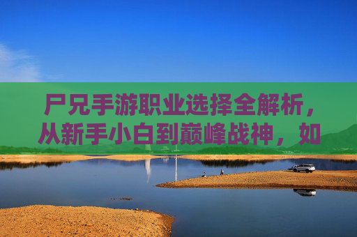 尸兄手游职业选择全解析，从新手小白到巅峰战神，如何选对职业？