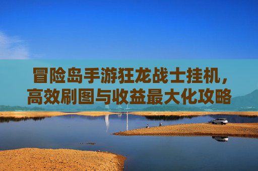 冒险岛手游狂龙战士挂机,高效刷图与收益最大化攻略